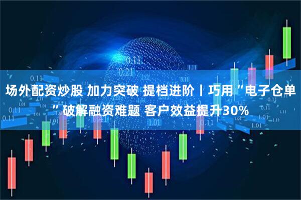场外配资炒股 加力突破 提档进阶丨巧用“电子仓单”破解融资难题 客户效益提升30%