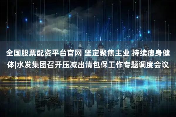 全国股票配资平台官网 坚定聚焦主业 持续瘦身健体|水发集团召开压减出清包保工作专题调度会议