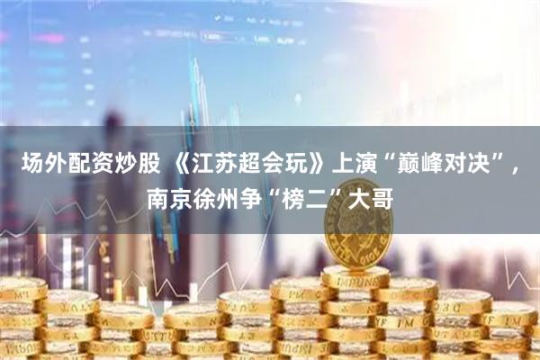 场外配资炒股 《江苏超会玩》上演“巅峰对决”，南京徐州争“榜二”大哥