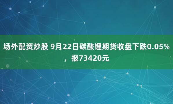 场外配资炒股 9月22日碳酸锂期货收盘下跌0.05%，报73420元