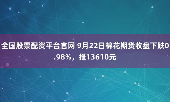 全国股票配资平台官网 9月22日棉花期货收盘下跌0.98%，报13610元
