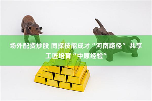 场外配资炒股 同探技能成才“河南路径”&#32;共享工匠培育“中原经验”