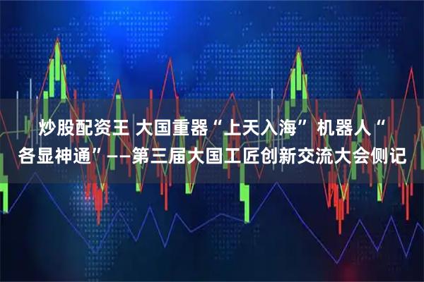 炒股配资王 大国重器“上天入海”&#32;机器人“各显神通”——第三届大国工匠创新交流大会侧记