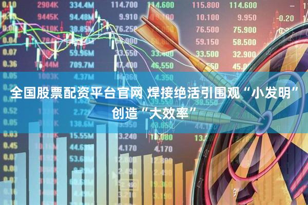 全国股票配资平台官网 焊接绝活引围观“小发明”创造“大效率”
