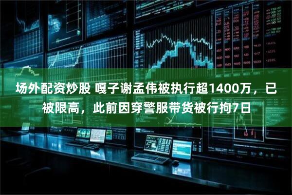 场外配资炒股 嘎子谢孟伟被执行超1400万，已被限高，此前因穿警服带货被行拘7日
