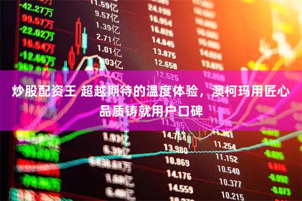 炒股配资王 超越期待的温度体验，澳柯玛用匠心品质铸就用户口碑