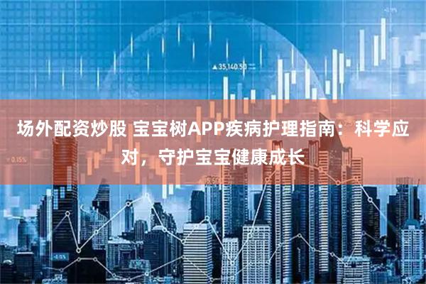 场外配资炒股 宝宝树APP疾病护理指南：科学应对，守护宝宝健康成长