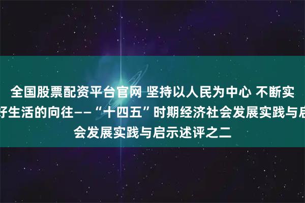 全国股票配资平台官网 坚持以人民为中心 不断实现人民对美好生活的向往——“十四五”时期经济社会发展实践与启示述评之二