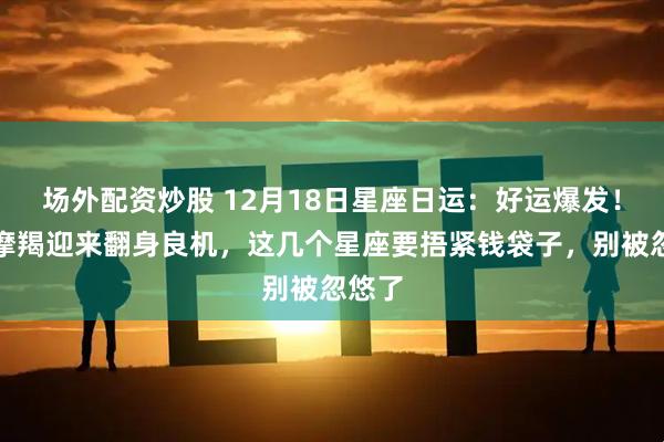 场外配资炒股 12月18日星座日运：好运爆发！射手摩羯迎来翻身良机，这几个星座要捂紧钱袋子，别被忽悠了