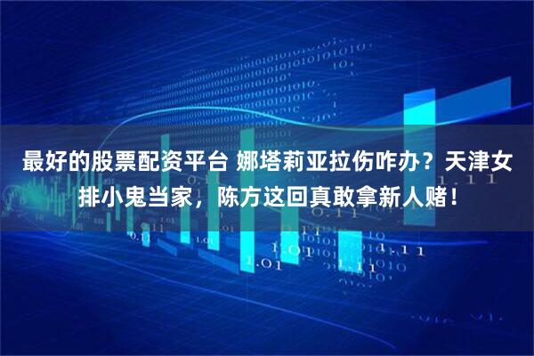 最好的股票配资平台 娜塔莉亚拉伤咋办？天津女排小鬼当家，陈方这回真敢拿新人赌！