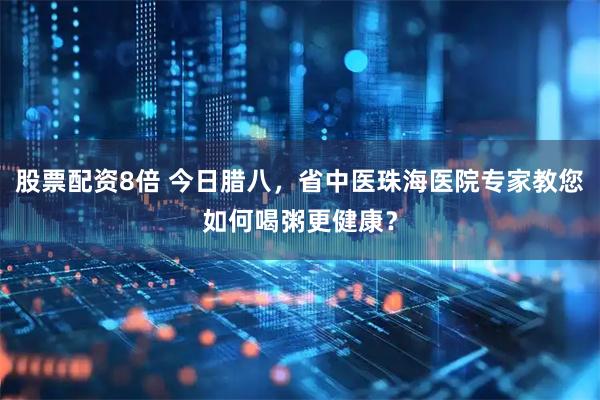 股票配资8倍 今日腊八，省中医珠海医院专家教您如何喝粥更健康？