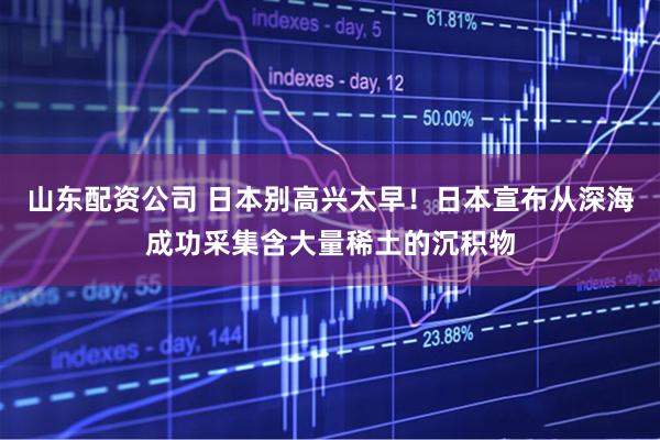 山东配资公司 日本别高兴太早！日本宣布从深海成功采集含大量稀土的沉积物