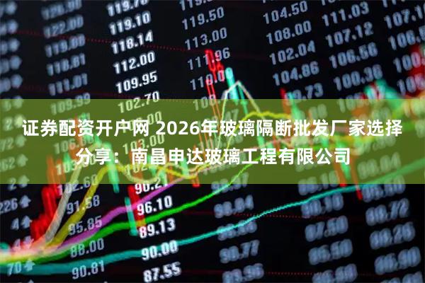 证券配资开户网 2026年玻璃隔断批发厂家选择分享：南昌申达玻璃工程有限公司