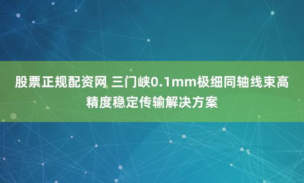 股票正规配资网 三门峡0.1mm极细同轴线束高精度稳定传输解决方案