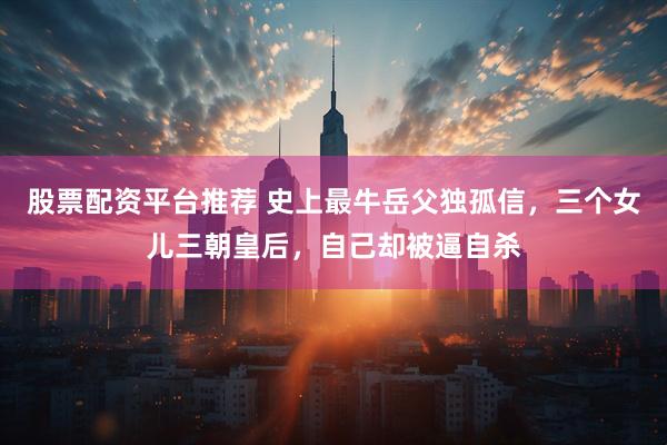 股票配资平台推荐 史上最牛岳父独孤信，三个女儿三朝皇后，自己却被逼自杀