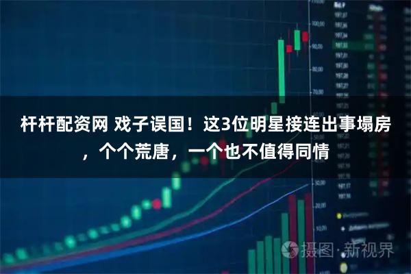 杆杆配资网 戏子误国！这3位明星接连出事塌房，个个荒唐，一个也不值得同情