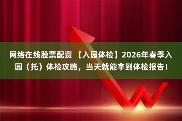 网络在线股票配资 【入园体检】2026年春季入园（托）体检攻略，当天就能拿到体检报告！
