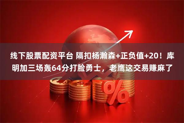 线下股票配资平台 隔扣杨瀚森+正负值+20！库明加三场轰64分打脸勇士，老鹰这交易赚麻了