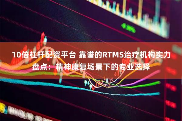 10倍杠杆配资平台 靠谱的RTMS治疗机构实力盘点：精神康复场景下的专业选择