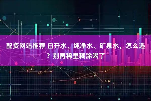 配资网站推荐 白开水、纯净水、矿泉水，怎么选？别再稀里糊涂喝了