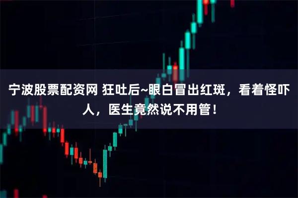 宁波股票配资网 狂吐后~眼白冒出红斑，看着怪吓人，医生竟然说不用管！