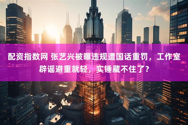 配资指数网 张艺兴被曝违规遭国话重罚，工作室辟谣避重就轻，实锤藏不住了？