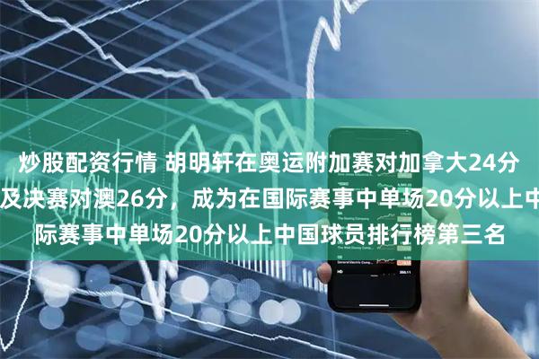 炒股配资行情 胡明轩在奥运附加赛对加拿大24分及亚洲杯对日本20分及决赛对澳26分，成为在国际赛事中单场20分以上中国球员排行榜第三名