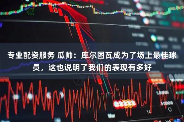 专业配资服务 瓜帅：库尔图瓦成为了场上最佳球员，这也说明了我们的表现有多好