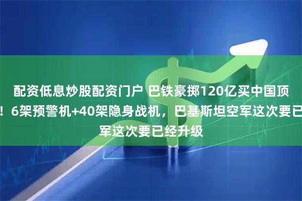 配资低息炒股配资门户 巴铁豪掷120亿买中国顶级装备！6架预警机+40架隐身战机，巴基斯坦空军这次要已经升级