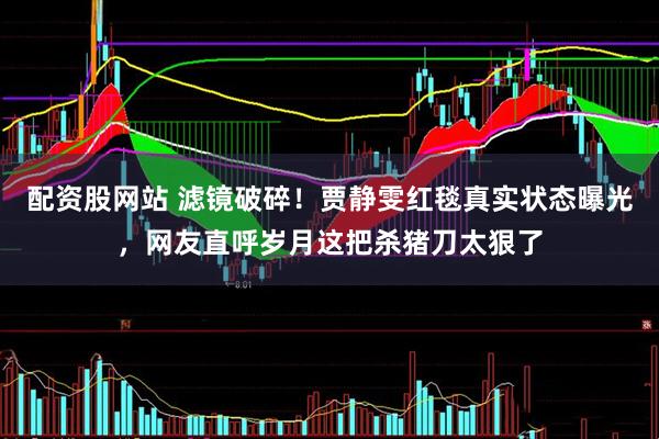 配资股网站 滤镜破碎！贾静雯红毯真实状态曝光，网友直呼岁月这把杀猪刀太狠了
