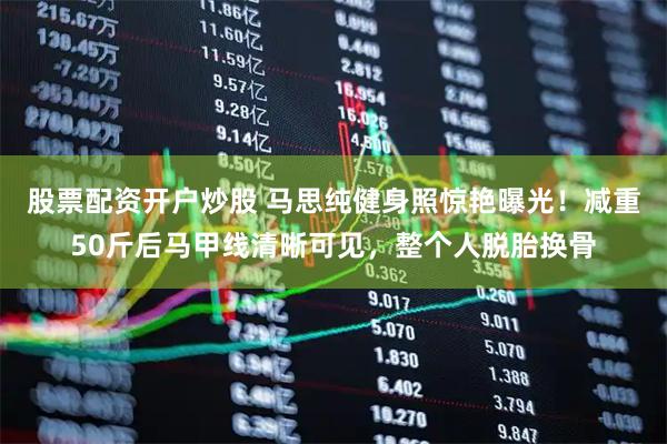 股票配资开户炒股 马思纯健身照惊艳曝光！减重50斤后马甲线清晰可见，整个人脱胎换骨