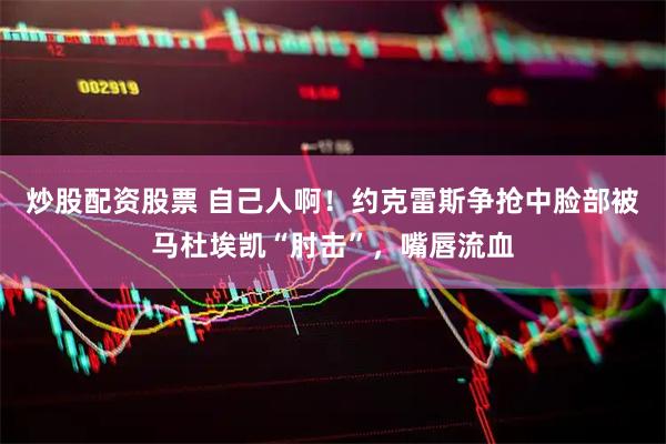 炒股配资股票 自己人啊！约克雷斯争抢中脸部被马杜埃凯“肘击”，嘴唇流血
