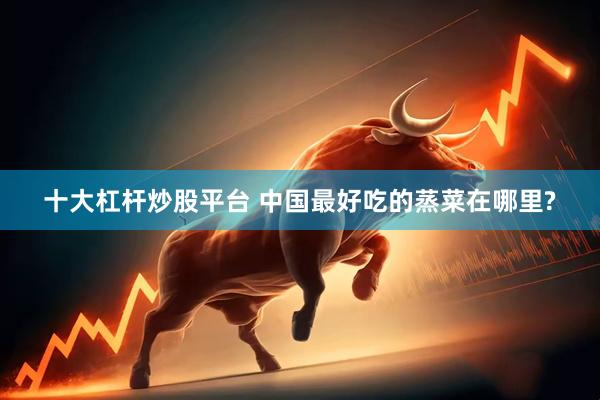 十大杠杆炒股平台 中国最好吃的蒸菜在哪里?