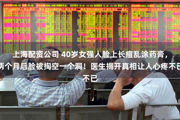 上海配资公司 40岁女强人脸上长痘乱涂药膏，两个月后脸被掏空一个洞！医生揭开真相让人心疼不已