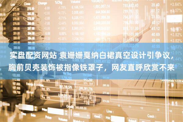 实盘配资网站 袁姗姗戛纳白裙真空设计引争议，胸前贝壳装饰被指像铁罩子，网友直呼欣赏不来