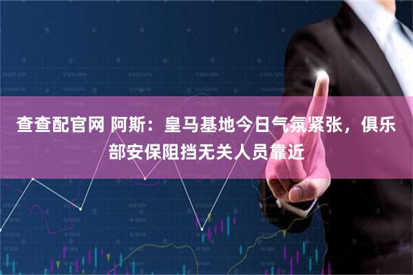 查查配官网 阿斯：皇马基地今日气氛紧张，俱乐部安保阻挡无关人员靠近